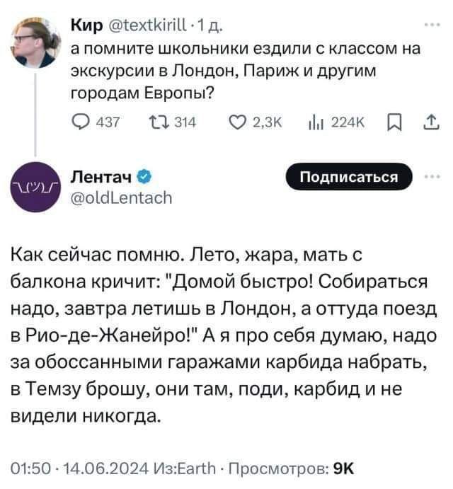 Кир 1ехКиЦ 1 д апомните школьники ездили с классом на экскурсии в Лондон Париж и другим городам Европы О 437 134 о Юо2зк о мак Ф оа етас Как сейчас помню Лето жара мать с балкона кричит Домой быстро Собираться надо завтра летишь в Лондон а оттуда поезд в Рио де Жанейро А я про себя думаю надо за обоссанными гаражами карбида набрать в Темзу брошу они там поди карбид и не видели никогда 0150 1406202