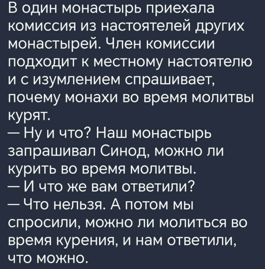 В один монастырь приехала комиссия из настоятелей других монастырей Член комиссии подходит к местному настоятелю и сизумлением спрашивает почему монахи во время молитвы курят Ну и что Наш монастырь запрашивал Синод можно ли курить во время молитвы И что же вам ответили Что нельзя А потом мы спросили можно ли молиться во время курения и нам ответили что можно