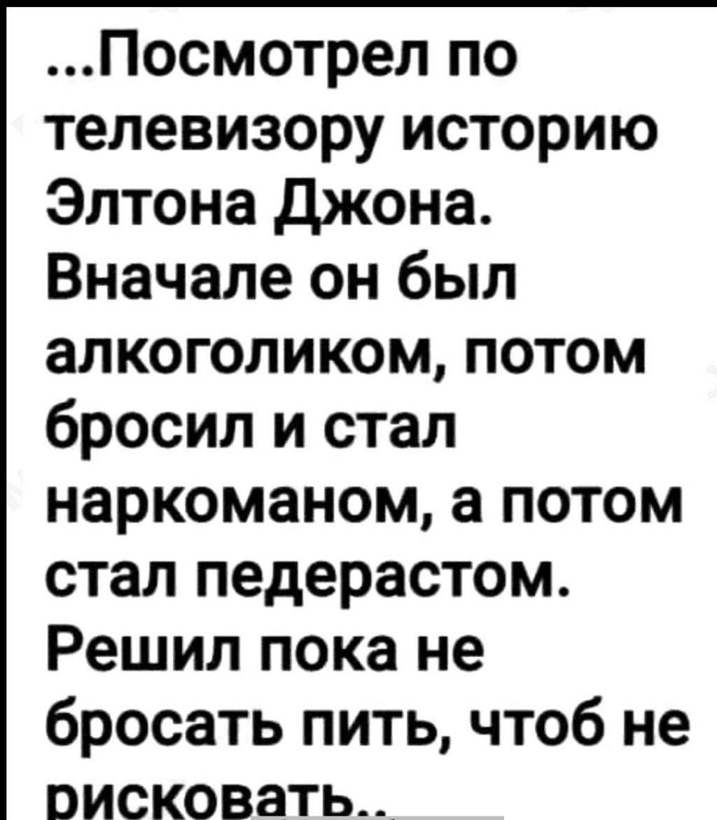 Посмотрел по телевизору историю Элтона Джона Вначале он был алкоголиком потом бросил и стал наркоманом а потом стал педерастом Решил пока не бросать пить чтоб не поисковать