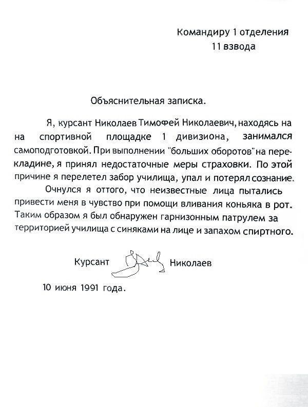 Командиру 1 отделения 11 взвода Объяснительная записка Я курсант Николаев ТимоФей Николаевич находясь на на спортивной площадке 1 дивизиона занимался самоподготовкой При выполнении больших оборотовна пере кладине я принял недостаточные меры страховки По этой причине я перелетел забор училища упал и потерял сознание Очнулся я оттого что неизвестные лица пытались привести меня в чувство при помощи в