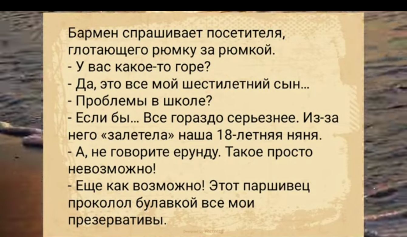 Бармен спрашивает посетителя глотающего рюмку за рюмкой У вас какое то горе Да это все мой шестилетний сын Проблемы в школе Если бы Все гораздо серьезнее Из за него залетела наша 18 летняя няня А не говорите ерунду Такое просто невозможно Еще как возможно Этот паршивец проколол булавкой все мой презервативы