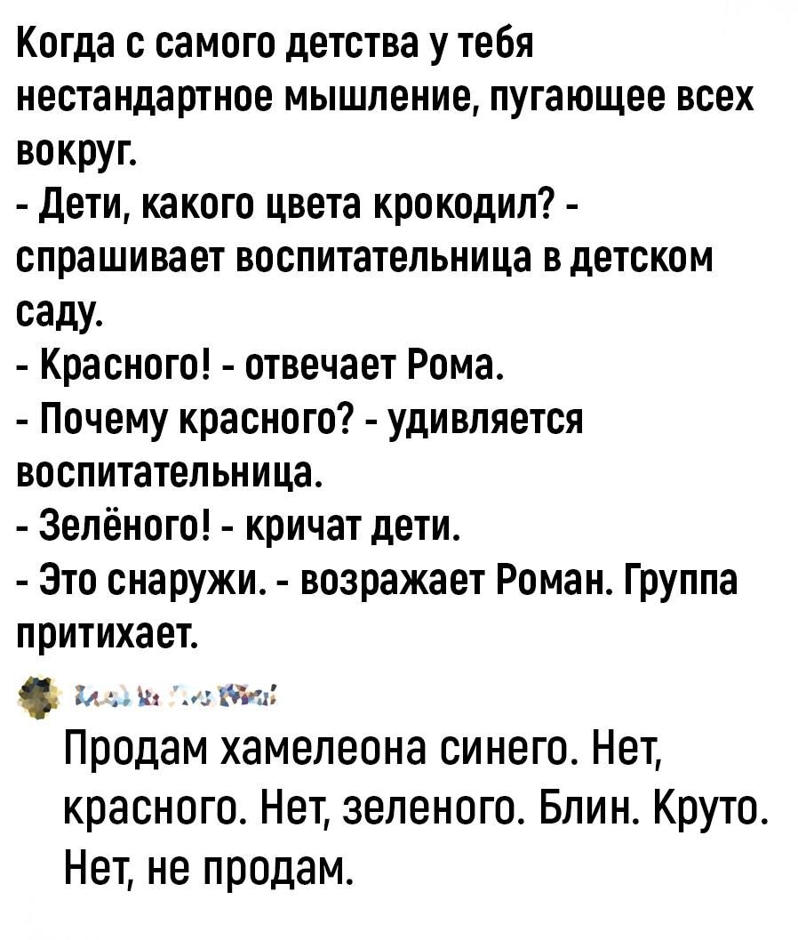 Когда с самого детства у тебя нестандартное мышление пугающее всех вокруг Дети какого цвета крокодил спрашивает воспитательница в детском саду Красного отвечает Рома Почему красного удивляется воспитательница Зелёного кричат дети Это снаружи возражает Роман Группа притихает ВалоЛы оо Продам хамелеона синего Нет красного Нет зеленого Блин Круто Нет не продам