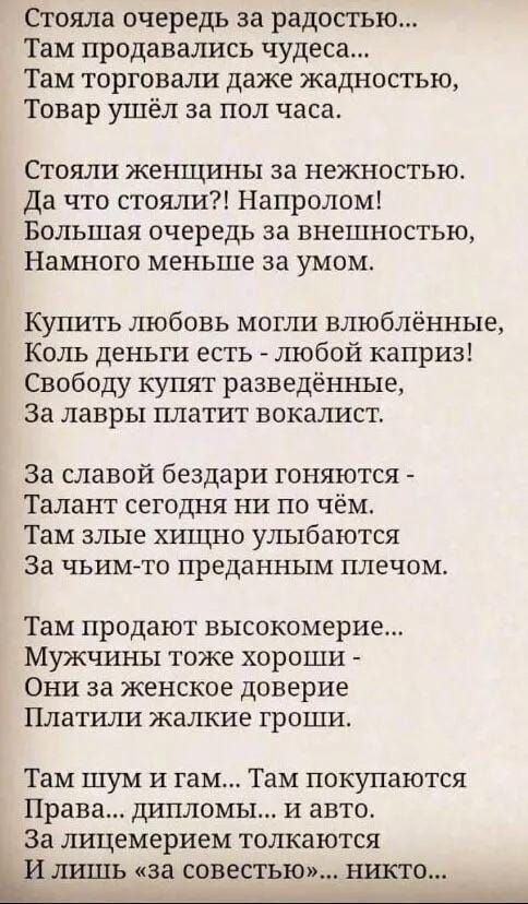 Стояла очередь за радостью Там продавались чудеса Там торговали даже жадностью Товар ушёл за пол часа Стояли женщины за нежностью Да что стояли Напролом Большая очередь за внешностью Намного меньше за умом Купить любовь могли влюблённые Коль деньги есть любой каприз Свободу купят разведённые За лавры платит вокалист За славой бездари гоняются Талант сегодня ни по чём Там злые хищно улыбаются За чь