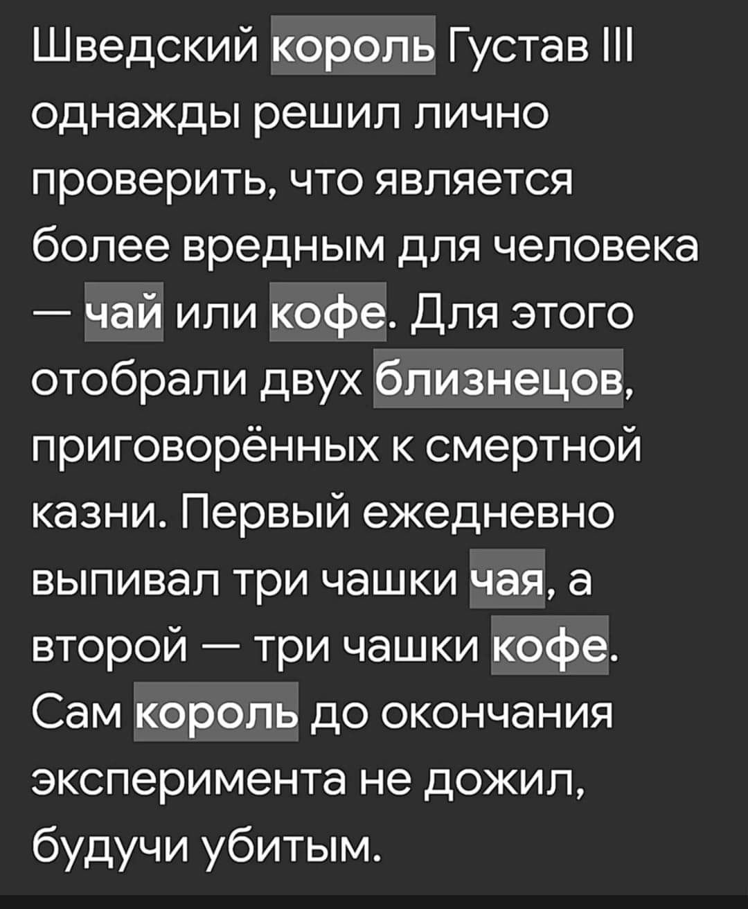 Шведский король Густав однажды решил лично проверить что является более вредным для человека чай или кофе Для этого отобрали двух близнецов приговорённых к смертной казни Первый ежедневно выпивал три чашки Чая а второй три чашки кофе 17 ее7о ИнеДоеТеТЕИЕ эксперимента не дожил будучи убитым