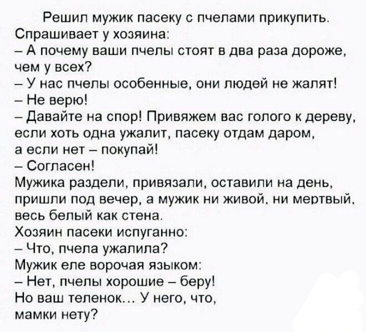 Решил мужик пасеку с пчелами прикупить Спрашивает у хозяина А почему ваши пчелы стоят в два раза дороже чем у всех У нас пчелы особенные они людей не жалят Не верю Давайте на спор Привяжем вас голого к дереву если хоть одна ужалит пасеку отдам даром а если нет покупай Согласен Мужика раздели привязали оставили на день пришли под вечер а мужик ни живой ни мертвый весь белый как стена Хозяин пасеки 