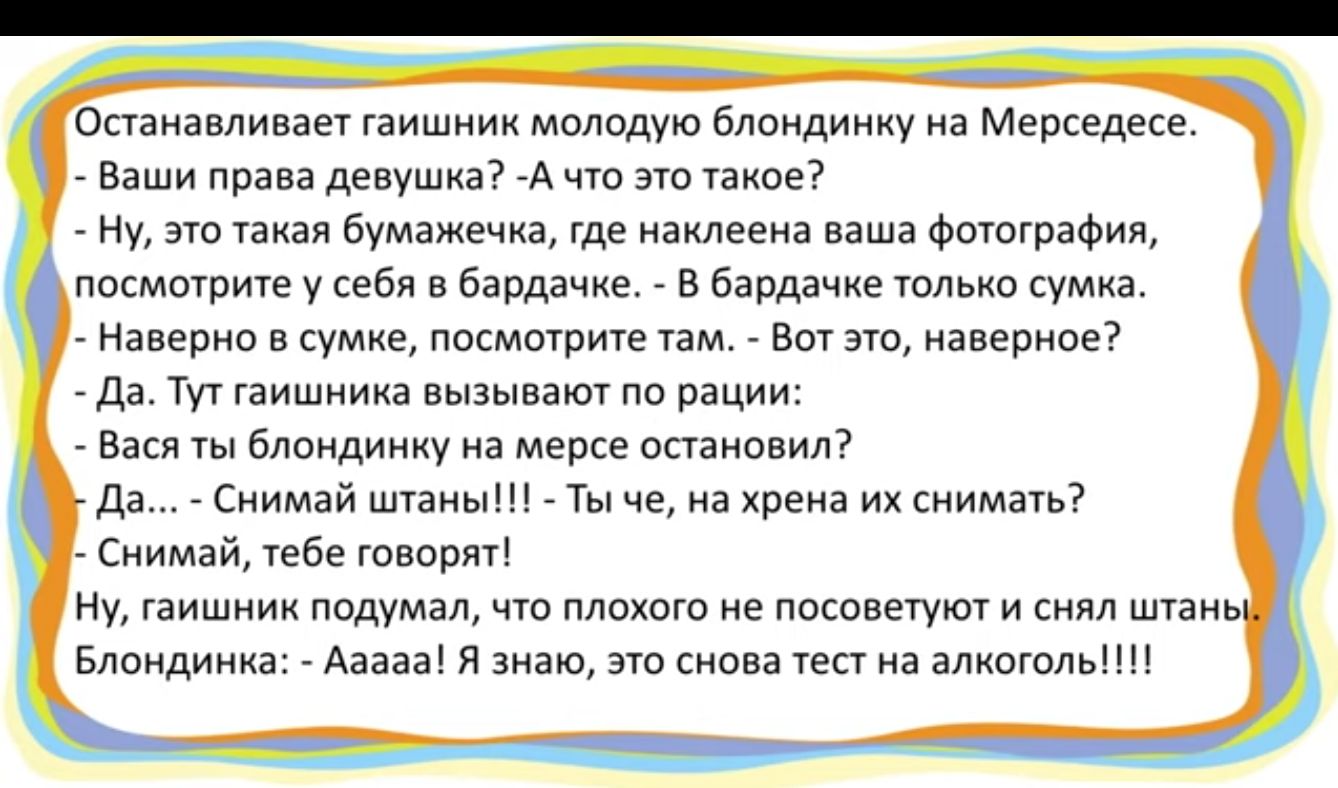 Останавливает гаишник молодую блондинку на Мерседесе Ваши права девушка А что это такое Ну это такая бумажечка где наклеена ваша фотография посмотрите у себя в бардачке В бардачке только сумка Наверно в сумке посмотрите там Вот это наверное Да Тут гаишника вызывают по рации Вася ты блондинку на мерсе остановил Да Снимай штаны Ты че на хрена их снимать Снимай тебе говорят Ну гаишник подумал что пло