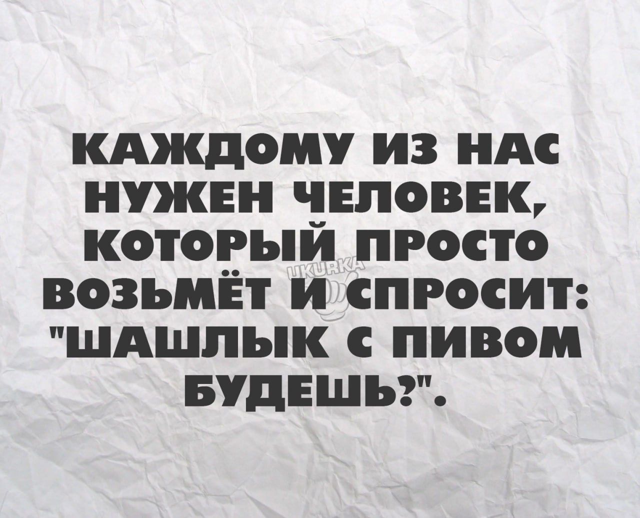 КАЖДОМУ ИЗ НАС НУЖЕН ЧЕЛОВЕК КОТОРЫЙ ПРОСТО ВОЗЫМЁТ И сПРОСИТ ШАШЛЫК ПИВОМ БУДЕШЬ