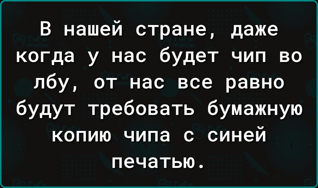 В нашей стране даже когда у нас будет чип во лбу от нас все равно будут требовать бумажную копию чипа с синей печатью