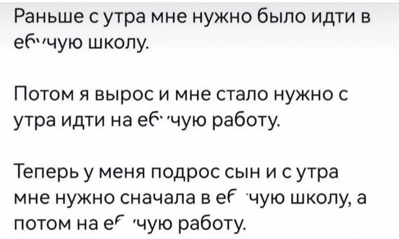 Раньше с уутра мне нужно было идти в ебучую школу Потом я вырос и мне стало нужно с утра идти на ебчую работу Теперь у меня подрос сын и сутра мне нужно сначала в её чую школу а потом на е чую работу