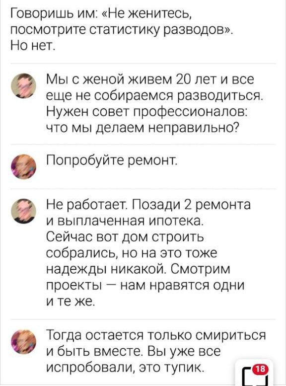 Говоришь им Не женитесь посмотрите статистику разводов Но нет Мы с женой живем 20 лет и все еще не собираемся разводиться Нужен совет профессионалов что мы делаем НЕПЗВИПЬНО Попробуйте ремонт в Не работает Позади 2 ремонта и выплаченная ипотека Сейчас вот дом строить собрались но на это тоже надежды никакой Смотрим проекты нам нравятся одни ите же Тогда остается только смириться и быть вместе Вы у