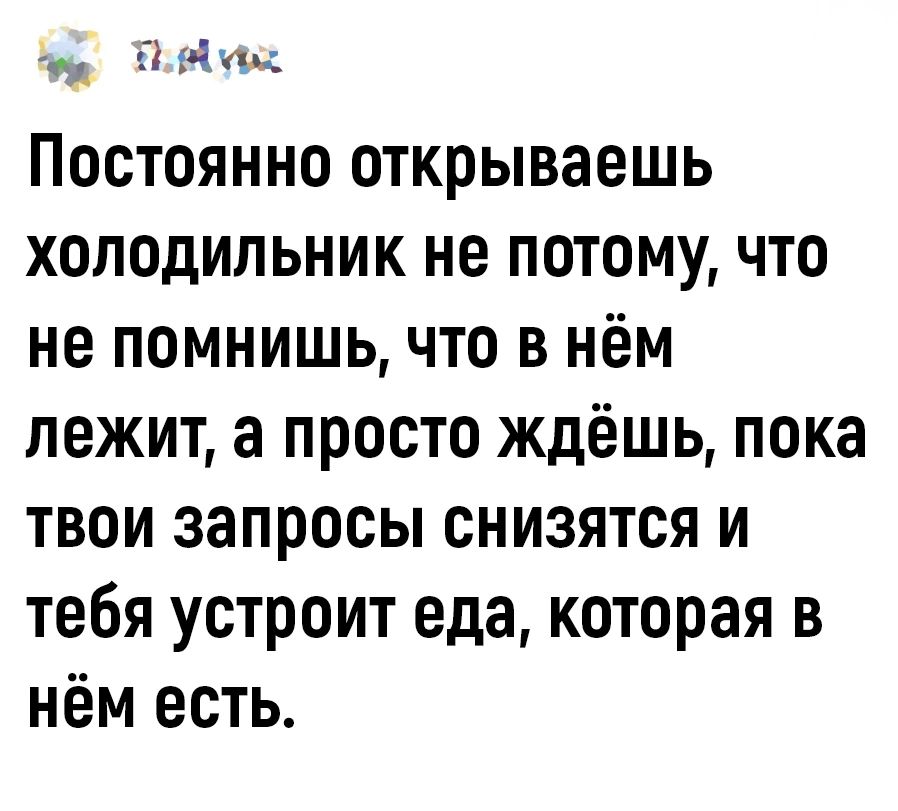 т НЫ Постоянно открываешь холодильник не потому что не помнишь что в нём лежит а просто ждёшь пока твои запросы снизятся и тебя устроит еда которая в нём есть