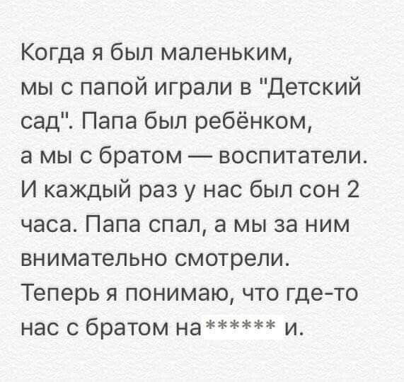 Когда я был маленьким мы с папой играли в Детский сад Папа был ребёнком а мы с братом воспитатели И каждый раз у нас был сон 2 часа Папа спал а мы за ним внимательно смотрели Теперь я понимаю что где то нас с братом на и