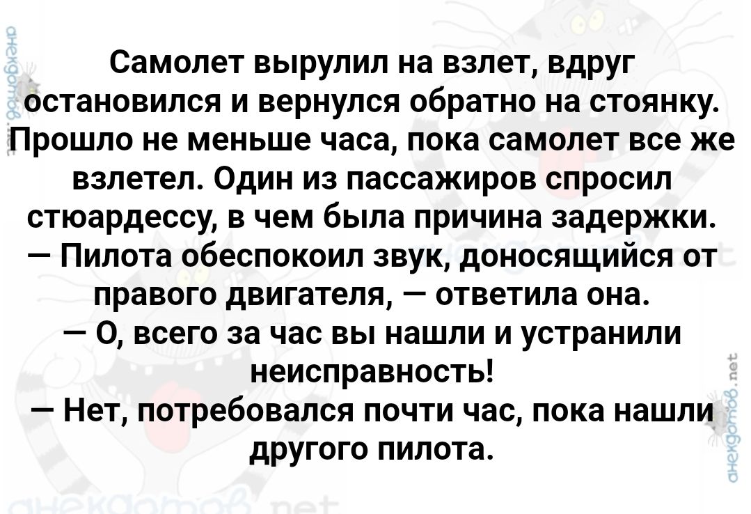 Самолет вырулил на взлет вдруг остановился и вернулся обратно на стоянку Прошло не меньше часа пока самолет все же взлетел Один из пассажиров спросил стюардессу в чем была причина задержки Пилота обеспокоил звук доносящийся от правого двигателя ответила она 0 всего за час вы нашли и устранили неисправность Нет потребовался почти час пока нашли другого пилота