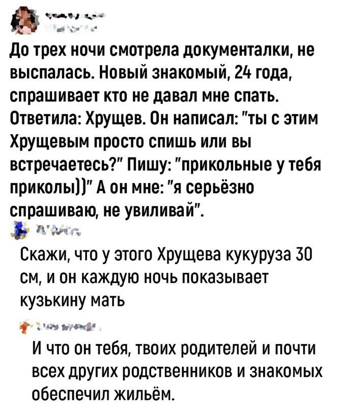 анна н До трех ночи смотрела документалки не выспалась Новый знакомый 25 года спрашивает кто не давал мне спать Ответила Хрущев Он написал ты с этим Хрущевым просто спишь или вы встречаетесь Пишу прикольные у тебя приколы А он мне я серьёзно спрашиваю не увиливай ая Скажи что у этого Хрущева кукуруза 30 см и он каждую ночь показывает кузькину мать феа он И что он тебя твоих родителей и почти всех 