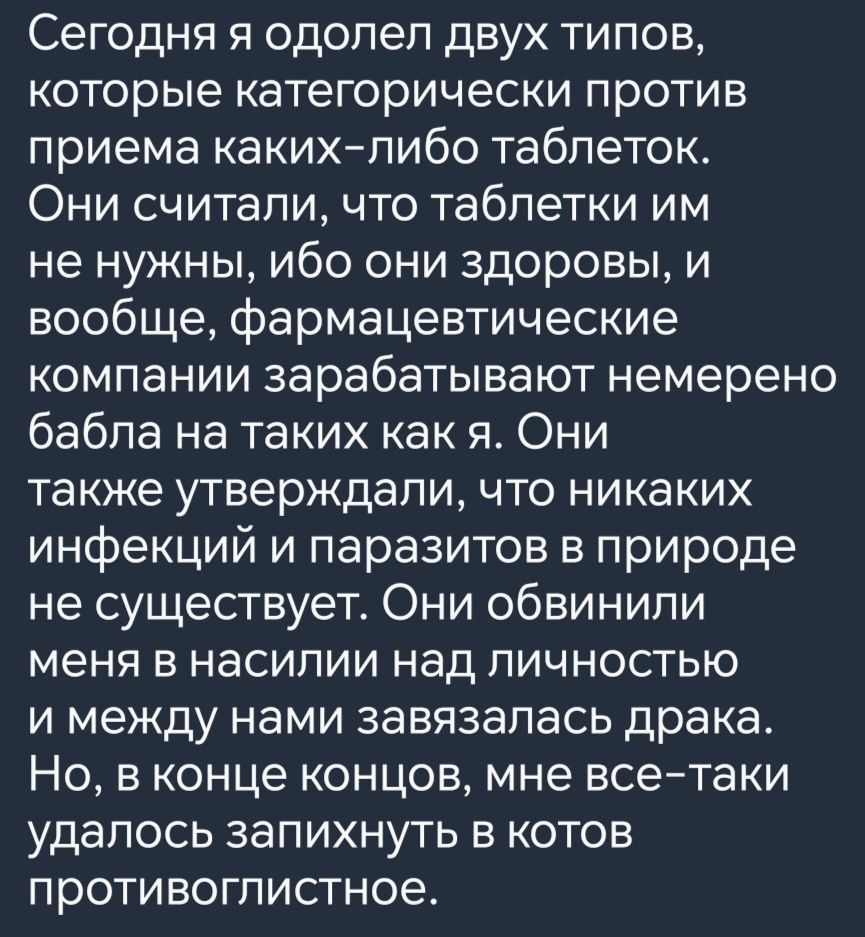 Сегодня я одолел двух типов которые категорически против приема каких либо таблеток Они считали что таблетки им не нужны ибо они здоровы и вообще фармацевтические компании зарабатывают немерено бабла на таких как я Они также утверждали что никаких инфекций и паразитов в природе не существует Они обвинили меня в насилии над личностью и между нами завязалась драка Но в конце концов мне все таки удал