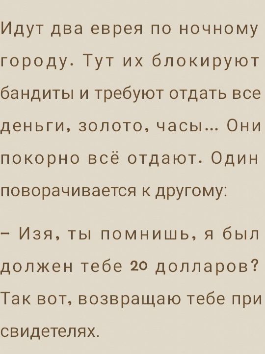 Идут два еврея по ночному городу Тут их блокируют бандиты и требуют отдать все деньги золото часы Они покорно всё отдают Один поворачивается к другому Изя ты помнишь я был должен тебе 20 долларов Так вот возвращаю тебе при свидетелях