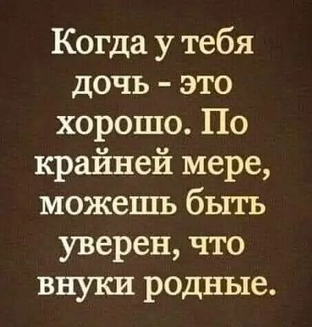 Когда у тебя дочь это е о1е 11 о й И о крайней мере можешь быть уверен что внуки родные