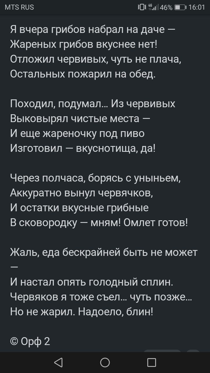 МТ ву 101 5146 Ш 1601 Я вчера грибов набрал на даче Жареных грибов вкуснее нет Отложил червивых чуть не плача Остальных пожарил на обед Походил подумал Из червивых Выковырял чистые места И еще жареночку под пиво Изготовил вкуснотища да Через полчаса борясь с уныньем Аккуратно вынул червячков И остатки вкусные грибные В сковородку мням Омлет готов Жаль еда бескрайней быть не может И настал опять го