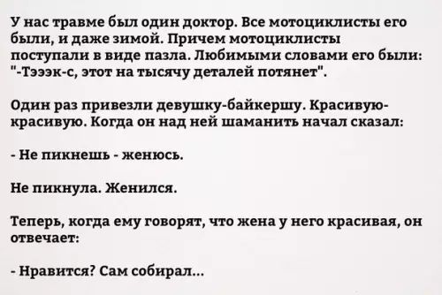 У нас травме был один доктор Все мотоциклисты его были и даже зимой Причем мотоциклисты поступали в виде пазла Любимыми словами его были Тэээк с этот на тысячу деталей потянет Один раз привезли девушку байкершу Красивую красивую Когда он над ней шаманить начал сказал Не пикнешь женюсь Не пикнула Женился Теперь когда ему говорят что жена у него красивая он отвечает Нравится Сам собирал