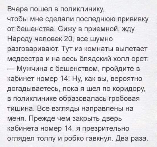 Вчера пошел в поликлинику чтобы мне сделали последнюю прививку от бешенства Сижу в приемной жду Народу человек 20 все шумно разговаривают Тут из комнаты вылетает медсестра и на весь блядский холл орет Мужчина с бешенством пройдите в кабинет номер 14 Ну как вы вероятно догадываетесь пока я шел по коридору в поликлинике образовалась гробовая тишина Все взгляды направлены на меня Прежде чем закрыть д