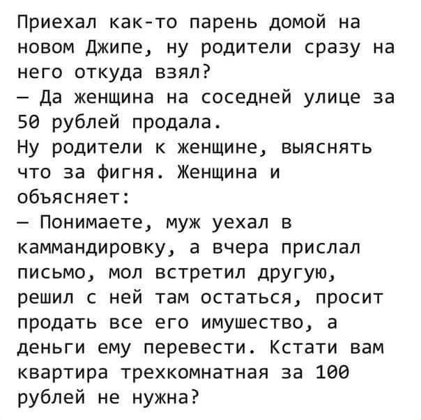 Приехал как то парень домой на новом Джипе ну родители сразу на него откуда взял Да женщина на соседней улице за 5 рублей продала Ну родители к женщине выяснять что за фигня Женщина и объясняет Понимаете муж уехал в каммандировку а вчера прислал письмо мол встретил другую решил с ней там остаться просит продать все его имушество а деньги ему перевести Кстати вам квартира трехкомнатная за 100 рубле