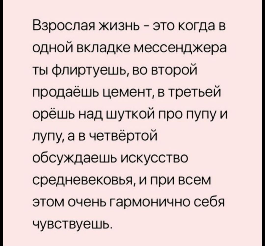 Взрослая жизнь это когда в одной вкладке мессенджера ты флиртуешь во второй продаёшь цемент в третьей орёшь над шуткой про пупу и лупу а в четвёртой обсуждаешь искусство средневековья и при всем этом очень гармонично себя чувствуешь