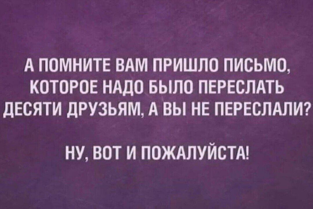 А ПОМНИТЕ ВАМ ПРИШЛО ПИСЬМО КОТОРОЕ НАДО БЫЛО ПЕРЕСЛАТЬ ДЕСЯТИ ДРУЗЬЯМ А ВЫ НЕ ПЕРЕСЛАЛИ НУ ВОТ И ПОЖАЛУЙСТА