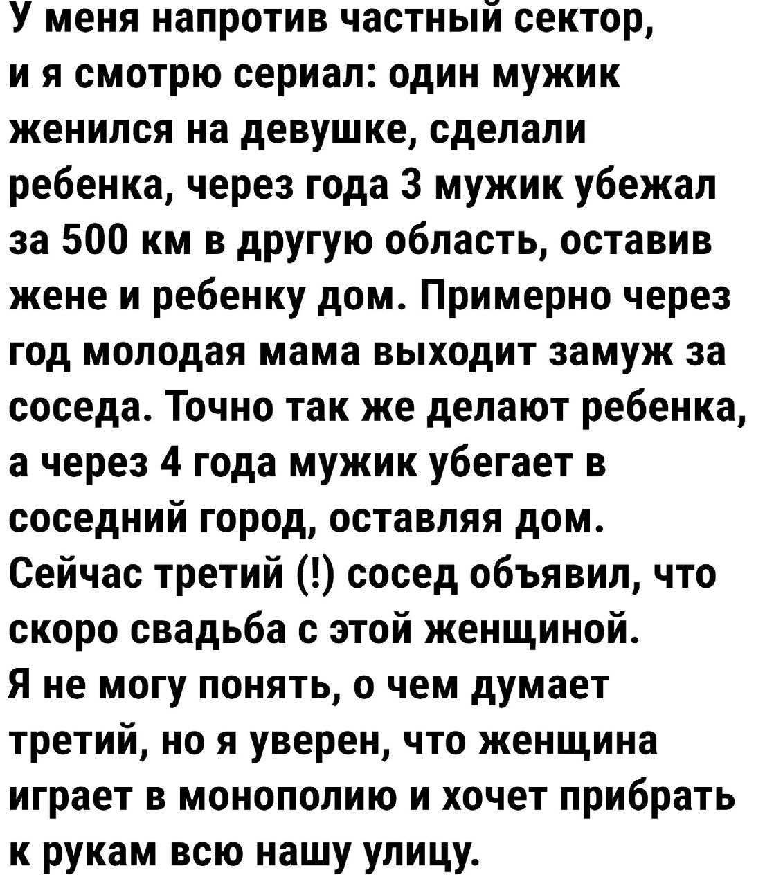 У меня напротив частный сектор ия смотрю сериал один мужик женился на девушке сделали ребенка через года 3 мужик убежал за 500 км в другую область оставив жене и ребенку дом Примерно через год молодая мама выходит замуж за соседа Точно так же делают ребенка а через 4 года мужик убегает в соседний город оставляя дом Сейчас третий сосед объявил что скоро свадьба с этой женщиной Я не могу понять о че