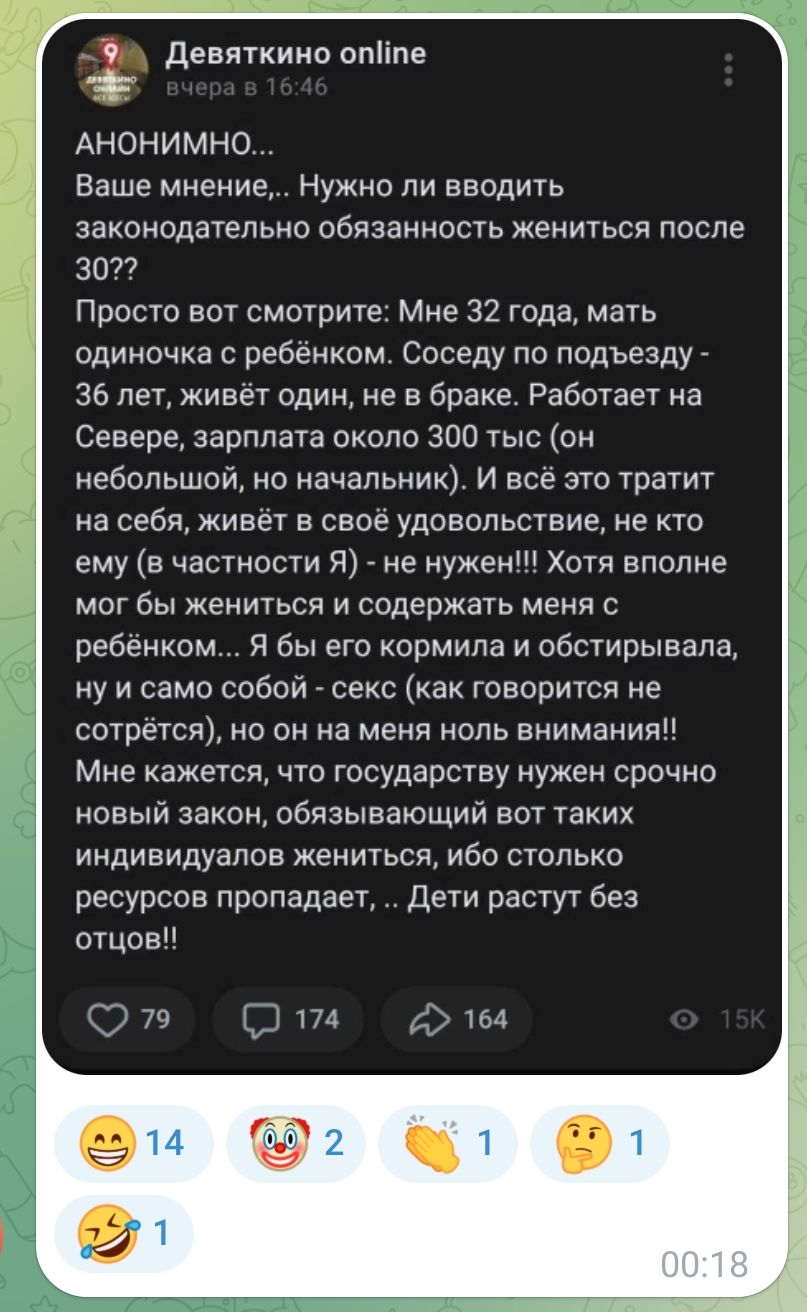 Девяткино опИпе АНОНИМНО Ваше мнение Нужно ли вводить законодательно обязанность жениться после 3022 Просто вот смотрите Мне 32 года мать одиночка с ребёнком Соседу по подъезду 36 лет живёт один не в браке Работает на Севере зарплата около 300 тыс он небольшой но начальник И всё это тратит на себя живёт в своё удовольствие не кто ему в частности Я не нужен Хотя вполне мог бы жениться и содержать м