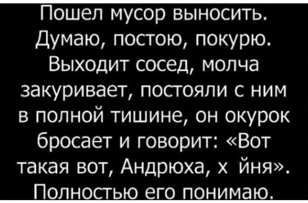 Пошел мусор выносить Думаю постою покурю Выходит сосед молча закуривает постояли с ним в полной тишине он окурок бросает и говорит Вот такая вот Андрюха х Йня Полностью его понимаю