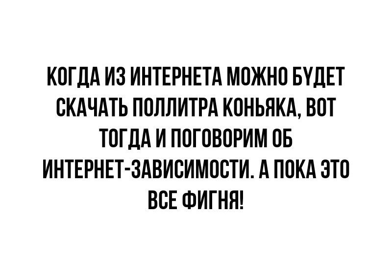 КОГДА ИЗ ИНТЕРНЕТА МОЖНО БУДЕТ СКАЧАТЬ ПОЛЛИТРА КОНЬЯКА ВОТ ТОГДА И ПОГОВОРИМ 0Б ИНТЕРНЕТ ЗАВИСИМОСТИ А ПОКА ЭТО ВСЕ ФИГНЯ