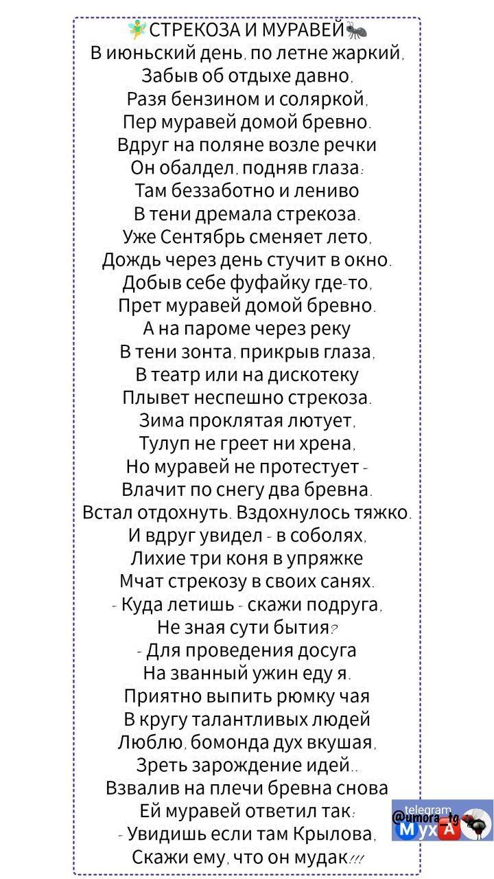 Виюньский день по летне жаркий Забыв об отдыхе давно Разя бензином и соляркой Пер муравей домой бревно Вдруг на поляне возле речки Он обалдел подняв глаза Там беззаботно и лениво В тени дремала стрекоза Уже Сентябрь сменяет лето Дождь через день стучит в окно Добыв себе фуфайку где то Прет муравей домой бревно Ана пароме через реку Втени зонта прикрыв глаза В театр или на дискотеку Плывет неспешно