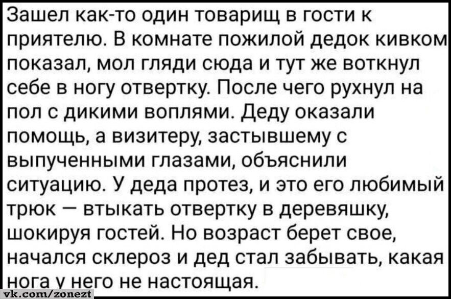 Зашел как то один товарищ в гости к приятелю В комнате пожилой дедок кивком показал мол гляди сюда и тут же воткнул себе в ногу отвертку После чего рухнул на пол с дикими воплями Деду оказали помощь а визитеру застывшему с выпученными глазами объяснили ситуацию У деда протез и это его любимый трюк втыкать отвертку в деревяшку шокируя гостей Но возраст берет свое начался склероз и дед стал забывать