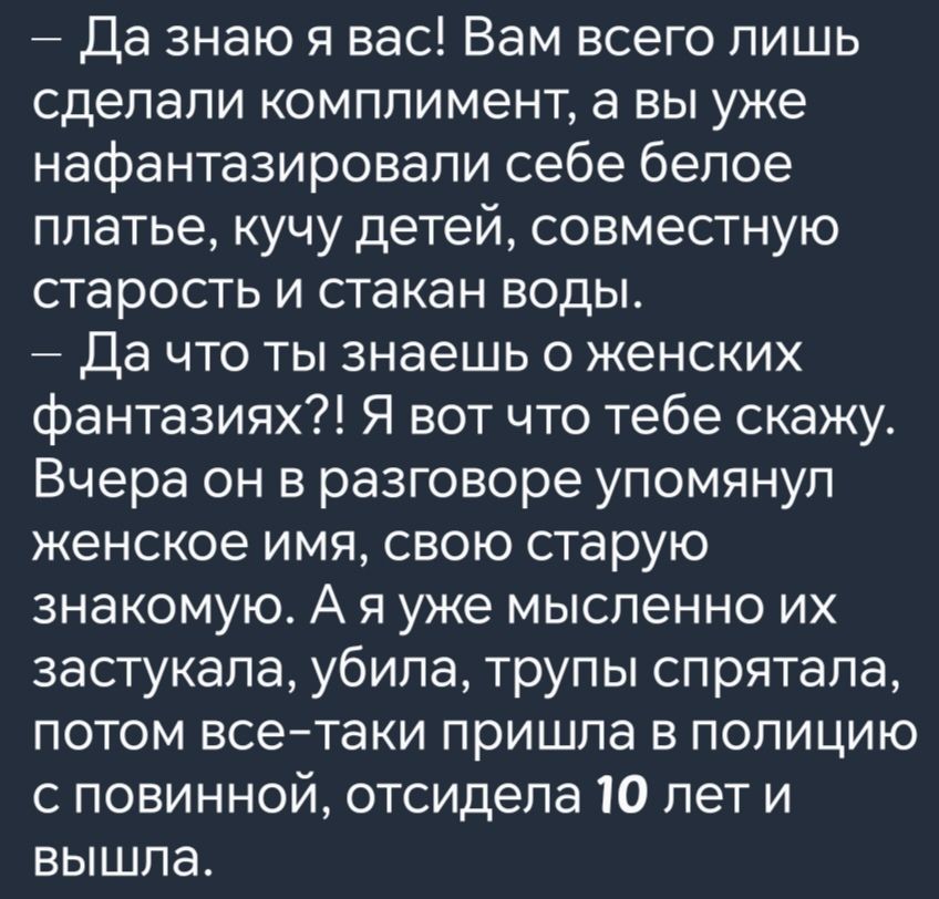 Да знаю я вас Вам всего лишь сделали комплимент а вы уже нафантазировали себе белое платье кучу детей совместную старость и стакан воды Да что ты знаешь о женских фантазиях Я вот что тебе скажу Вчера он в разговоре упомянул женское имя свою старую знакомую А я уже мысленно их застукала убила трупы спрятала потом все таки пришла в полицию с повинной отсидела 10 лет и вышла