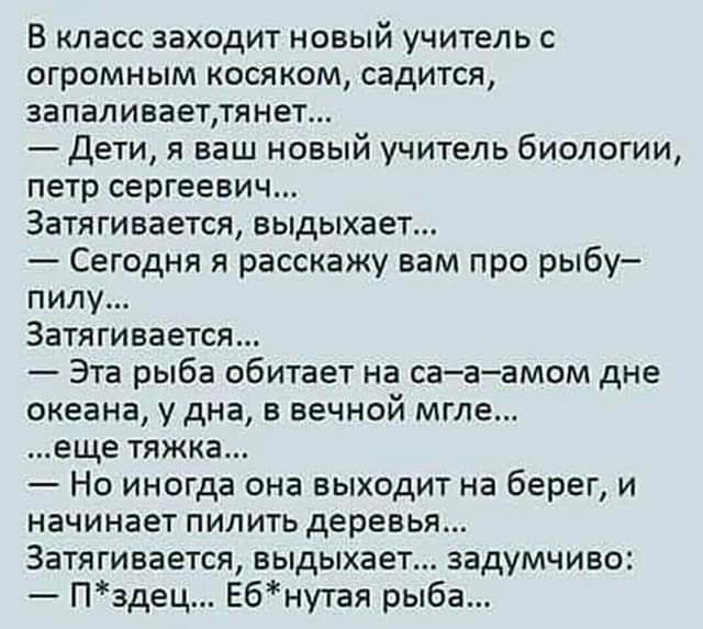 В класс заходит новый учитель с огромным косяком садится запаливаеттянет Дети я ваш новый учитель биологии петр сергеевич Затягивается выдыхает Сегодня я расскажу вам про рыбу пилу Затягивается Эта рыба обитает на са а амом дне океана у дна в вечной мгле еще тяжка Но иногда она выходит на берег и начинает пилить деревья Затягивается выдыхает задумчиво Пздец Ебнутая рыба