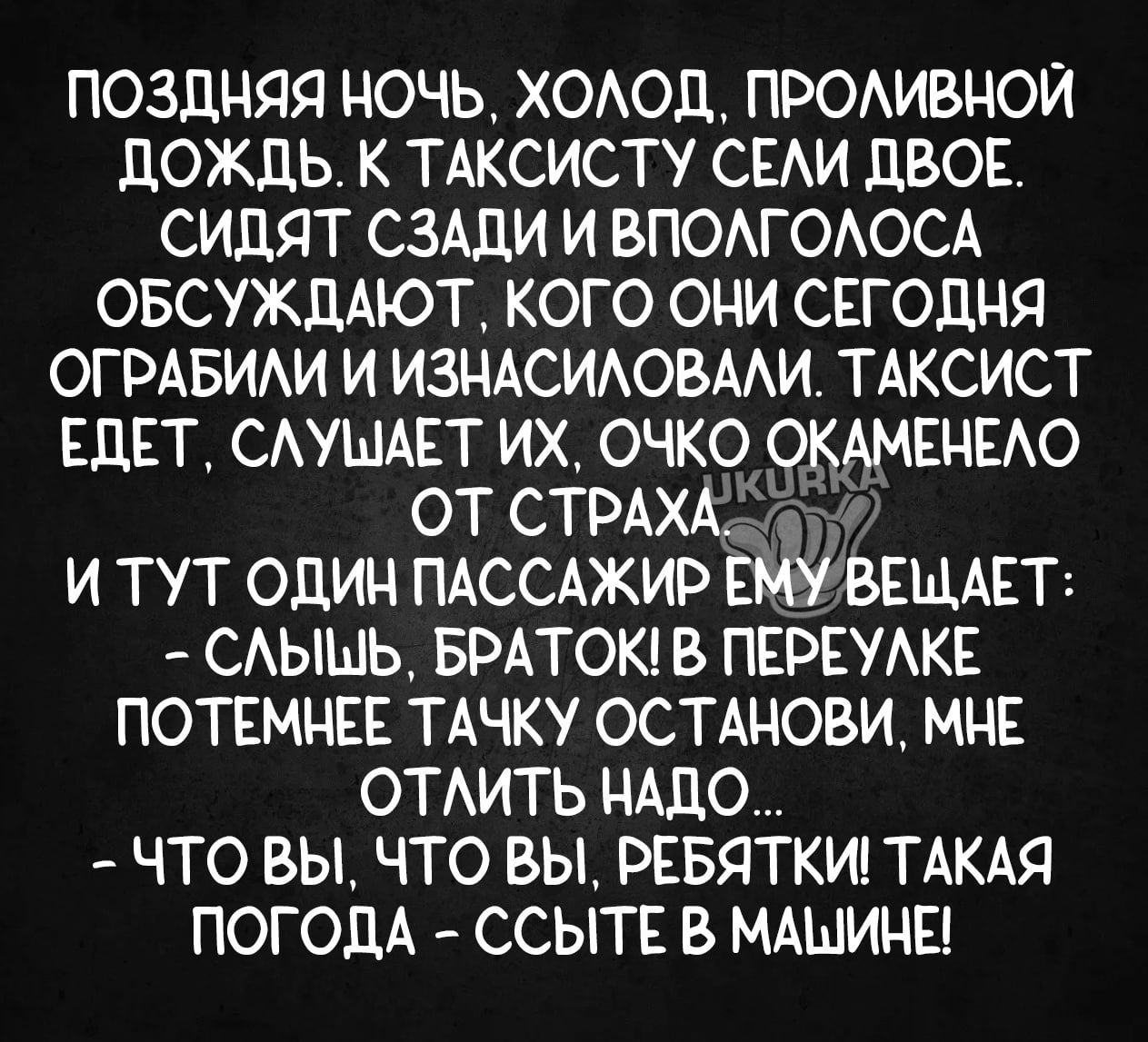 ПОЗДНЯЯ НОЧЬ ХОЛОД ПРОЛИВНОЙ ДОЖДЬ К ТАКСИСТУ СЕЛИ ДВОЕ СИДЯТ СЗАДИ И ВПОЛГОЛОСА ОБСУЖДАЮТ КОГО ОНИ СЕГОДНЯ ОГРАБИЛИ И ИЗНАСИЛОВАЛИ ТАКСИСТ ЕДЕТ СЛУМАЕТ ИХ ОЧКО ОКАМЕНЕЛО ОТ СТРАХАЕо И ТУТ ОДИН ПАССАЖИР еМу ВЕЩАЕТ СЛЫШЬ БРАТОК В ПЕРЕУЛКЕ ПОТЕМНЕЕ ТАЧКУ ОСТАНОВИ МНЕ ОТЛИТЬ НАДО ЧТО ВЫ ЧТО ВЫ РЕБЯТКИ ТАКАЯ ПОГОДА ССЫТЕ В МАШИНЕ