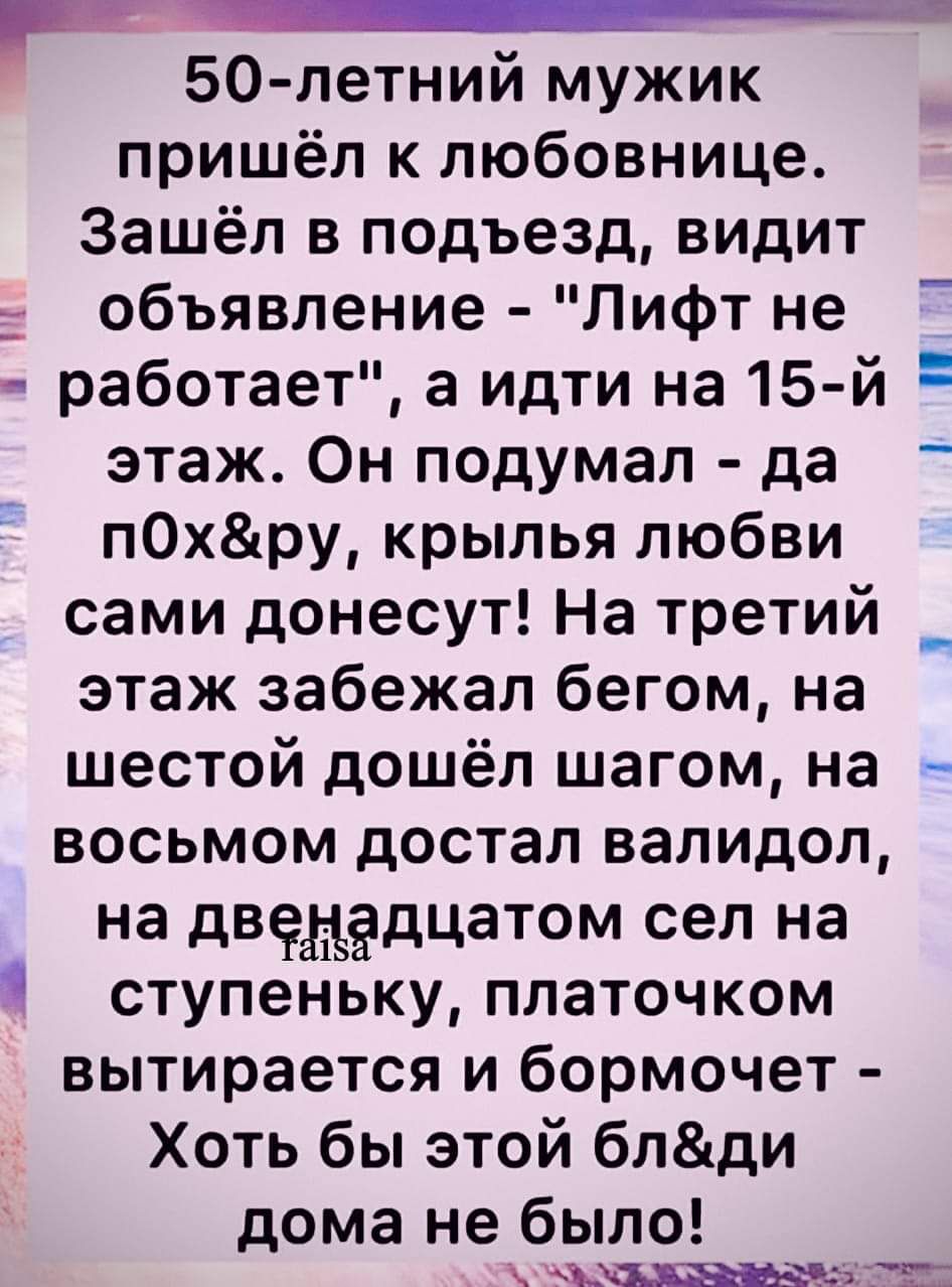 50 летний мужик пришёл к любовнице Зашёл в подъезд видит объявление Лифт не работает а идти на 15 й этаж Он подумал да пОхру крылья любви сами донесут На третий _ этаж забежал бегом на шестой дошёл шагом на восьмом достал валидол на двенадцатом сел на ступеньку платочком вытирается и бормочет Хоть бы этой блди дома не было оЕС Ате 6 ч ТОа ои