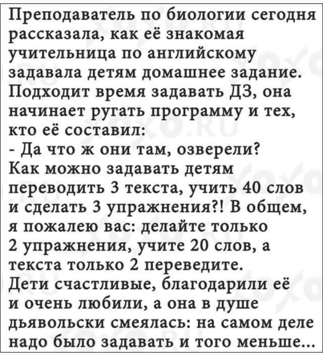 Преподаватель по биологии сегодня рассказала как её знакомая учительница по английскому задавала детям домашнее задание Подходит время задавать ДЗ она начинает ругать программу и тех кто её составил Да что ж они там озверели Как можно задавать детям переводить 3 текста учить 40 слов и сделать 3 упражнения В общем я пожалею вас делайте только 2 упражнения учите 20 слов а текста только 2 переведите 