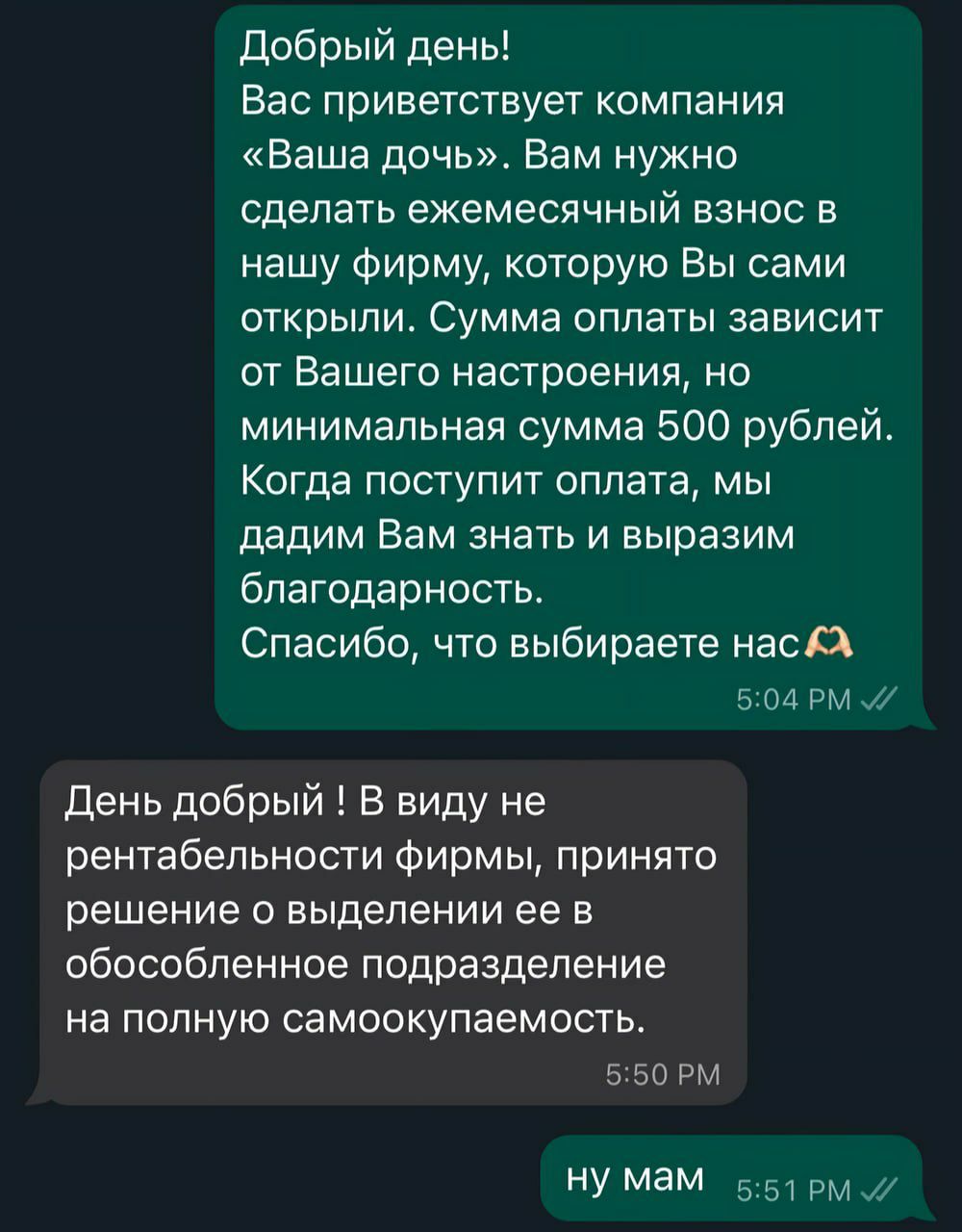 Добрый день Вас приветствует компания Ваша дочь Вам нужно сделать ежемесячный взнос в нашу фирму которую Вы сами открыли Сумма оплаты зависит от Вашего настроения но минимальная сумма 500 рублей Когда поступит оплата мы дадим Вам знать и выразим благодарность Спасибо что выбираете нас Х 504 РМ 7 День добрый В виду не рентабельности фирмы принято решение о выделении ее в обособленное подразделение 