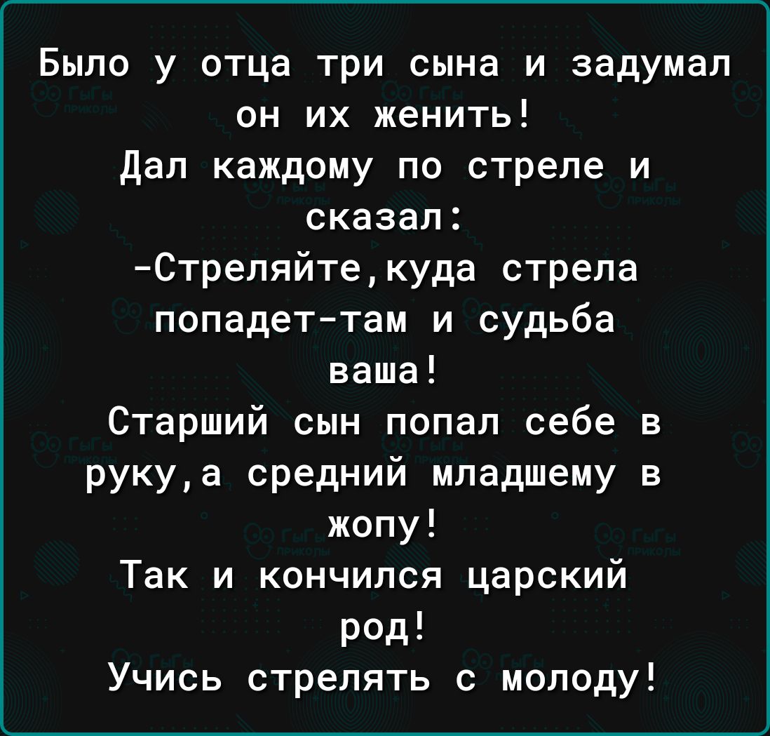 Было у отца три сына и задумал он их женить Дал каждому по стреле и сказал Стреляйте куда стрела попадет там и судьба ТЕМ Старший сын попал себе в рукуа средний младшему в жопу Так и кончился царский род Учись стрелять с молоду