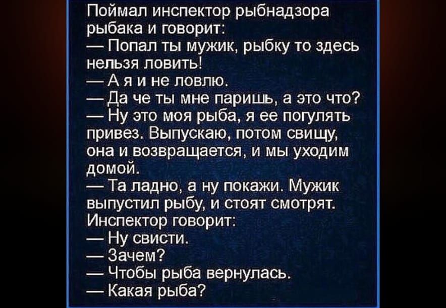 Поймал инспектор рыбнадзора рыбака и говорит Попал ты мужик рыбку то здесь нельзя ловить Аяине ловлю Да че ты мне паришь а это что Ну это моя рыба я ее погулять привез Выпускаю потом свищу она и возвращается и мы уходим домой Та ладно а ну покажи Мужик выпустил рыбу и стоят смотрят Инспектор говорит Ну свисти Зачем Чтобы рыба вернулась Какая рыба