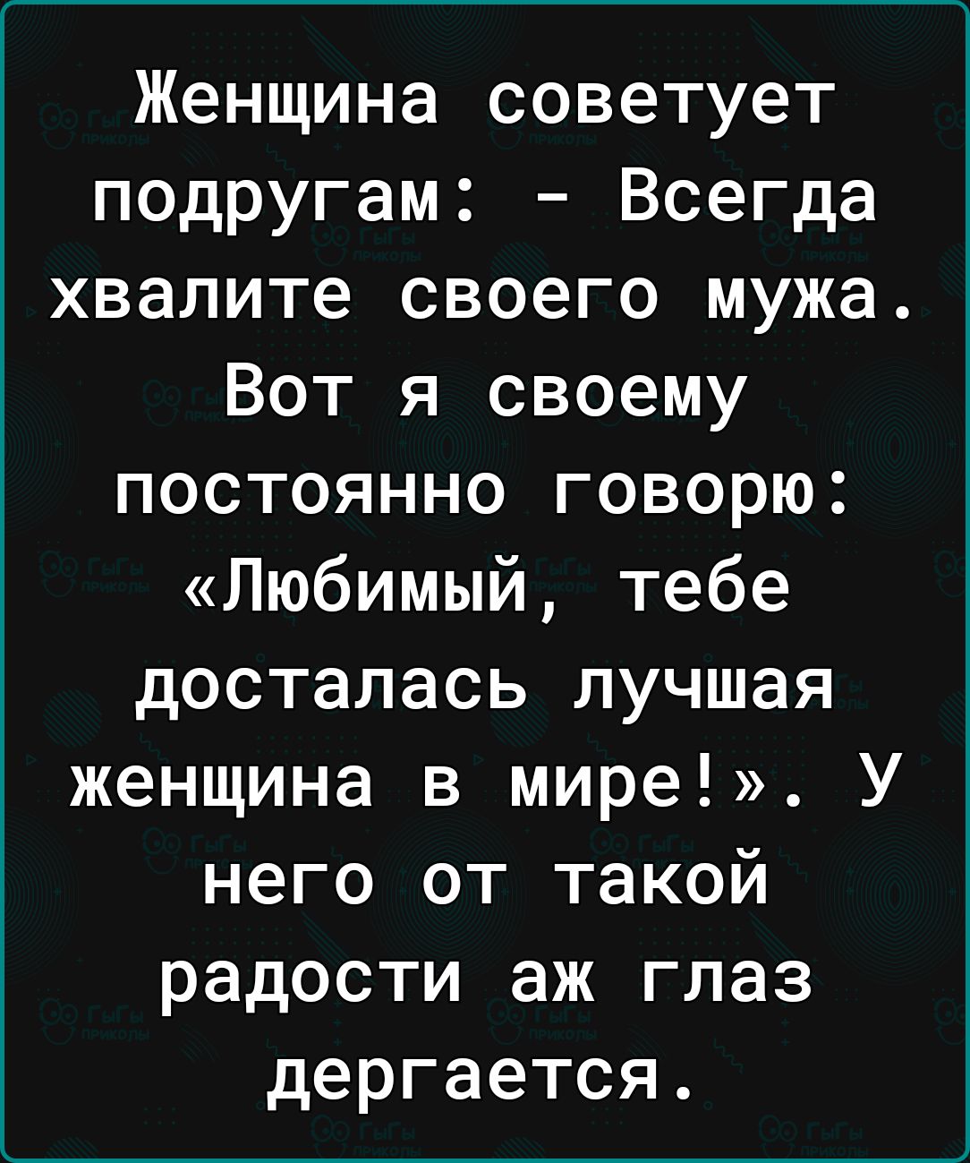 Женщина советует подругам Всегда хвалите своего мужа Вот я своему постоянно говорю Любимый тебе досталась лучшая женщина в мире У него от такой радости аж глаз дергается