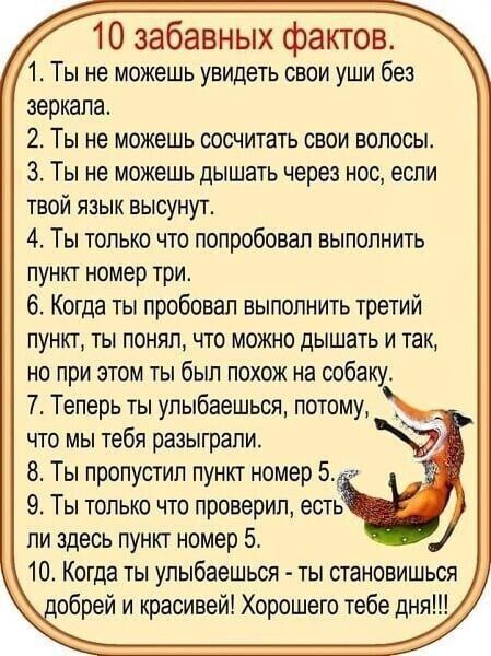 10 забавных фактов 1 Ты не можешь увидеть свои уши без зеркала 2 Ты не можешь сосчитать свои волосы З Ты не можешь дышать через нос если твой язык высунут 4 Ты только что попробовал выполнить пункт номер три 6 Когда ты пробовал выполнить третий пункт ты понял что можно дышать и так но при этом ты был похож на собаку Т Теперь ты улыбаешься потому _ что мы тебя разыграли 8 Ты пропустил пункт номер 5