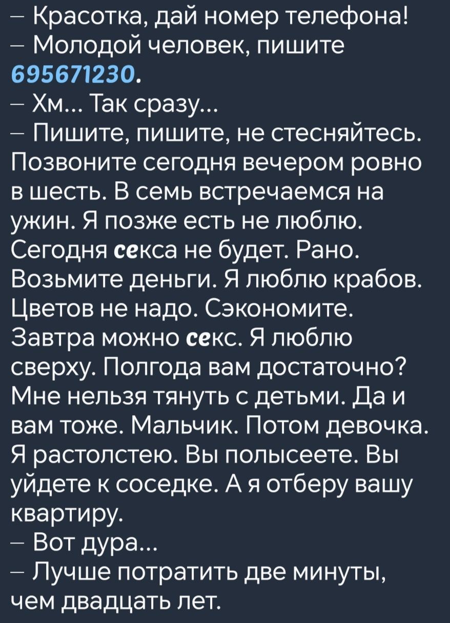 Красотка дай номер телефона Молодой человек пишите 695671230 Хм Так сразу Пишите пишите не стесняйтесь Позвоните сегодня вечером ровно вшесть В семь встречаемся на ужин Я позже есть не люблю Сегодня секса не будет Рано Возьмите деньги Я люблю крабов Цветов не надо Сэкономите Завтра можно секс Я люблю сверху Полгода вам достаточно Мне нельзя тянуть с детьми Да и вам тоже Мальчик Потом девочка Я рас