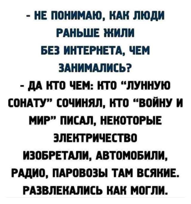 НЕ ПОНИМАЮ КАК ЛЮДИ РАНЬШЕ ЖИЛИ БЕЗ ИНТЕРНЕТА ЧЕМ ЗАНИМАЛИСЬ ДА КТО ЧЕМ КТО ЛУННУЮ СОНАТУ СОЧИНЯЛ КТО ВОЙНУ И МИР ПИСАЛ НЕКОТОРЫЕ ЭЛЕКТРИЧЕСТВО ИЗОБРЕТАЛИ АВТОМОБИЛИ РАДИО ПАРОВОЗЫ ТАМ ВСЯКИЕ РАЗВЛЕКАЛИСЬ КАК МОГЛИ