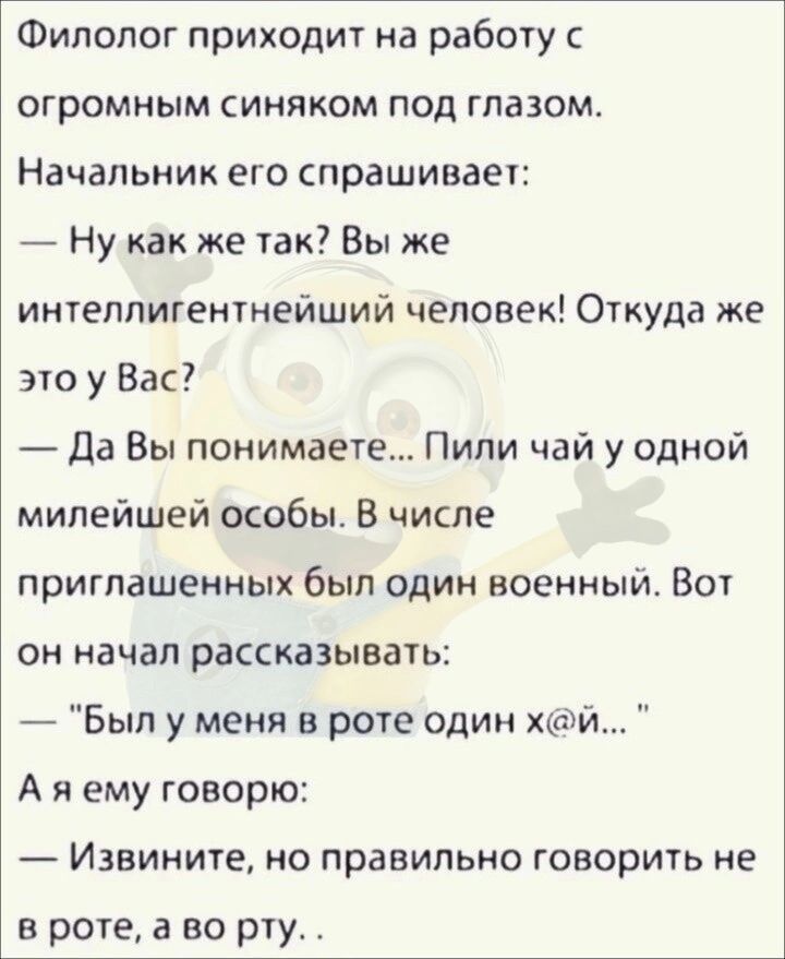 Филолог приходит на работу с огромным синяком под глазом Начальник его спрашивает Нукак же так Вы же интеллигентнейший человек Откуда же это у Вас Да Вы понимаете Пили чай у одной милейшей особы В числе приглашенных был один военный Вот он начал рассказывать Был у меня в роте один хй Аяему говорю Извините но правильно говорить не в роте а во рту