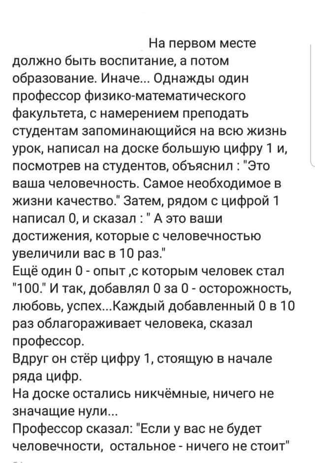 На первом месте должно быть воспитание а потом образование Иначе Однажды один профессор физико математического факультета с намерением преподать студентам запоминающийся на всю жизнь урок написал на доске большую цифру 1 и посмотрев на студентов объяснил Это ваша человечность Самое необходимое в жизни качество Затем рядом с цифрой 1 написал 0 и сказал А это ваши достижения которые с человечностью 