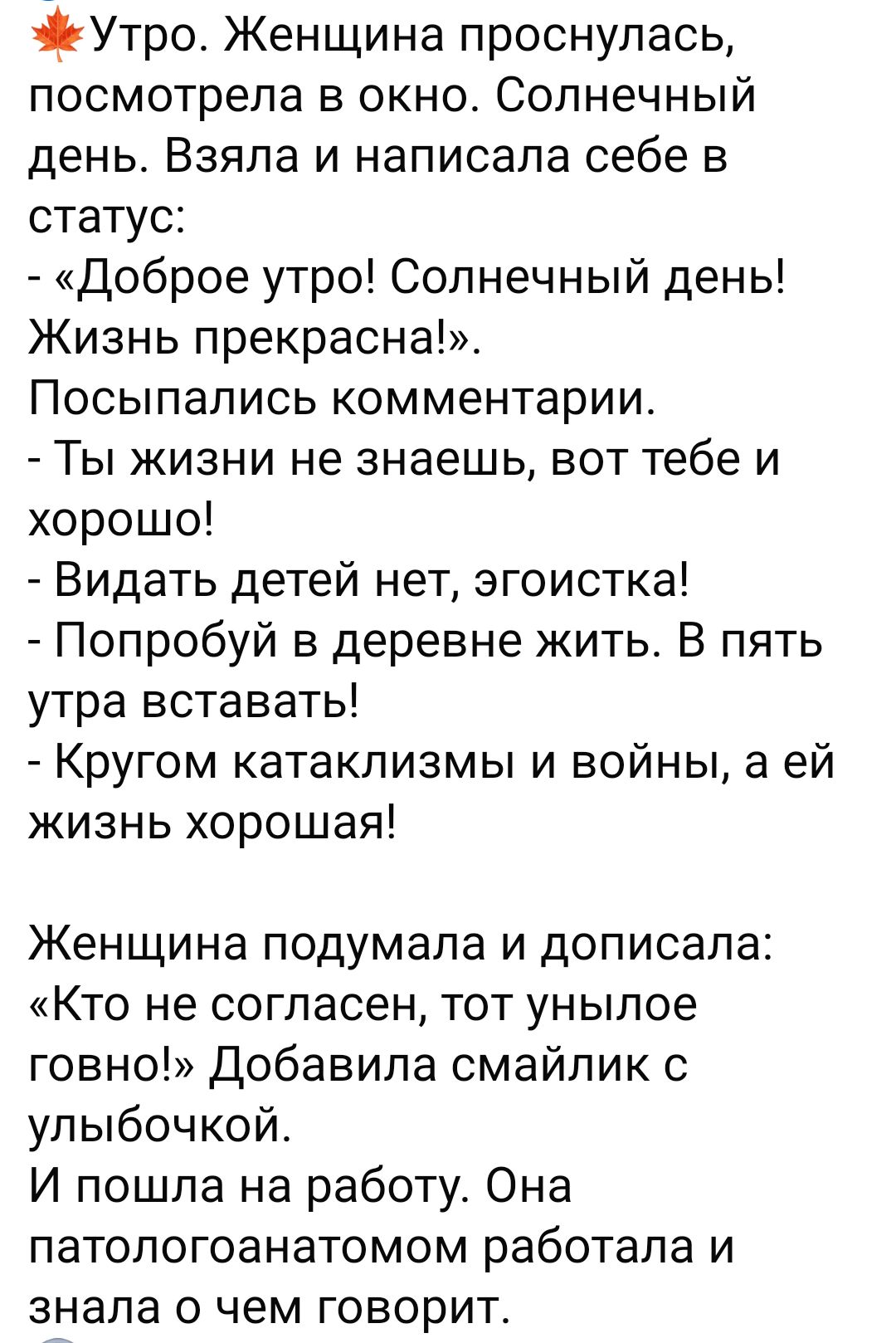 э Утро Женщина проснулась посмотрела в окно Солнечный день Взяла и написала себе в статус Доброе утро Солнечный день Жизнь прекрасна Посыпались комментарии Ты жизни не знаешь вот тебе и хорошо Видать детей нет эгоистка Попробуй в деревне жить В пять утра вставать Кругом катаклизмы и войны а ей жизнь хорошая Женщина подумала и дописала Кто не согласен тот унылое говно Добавила смайлик с улыбочкой И