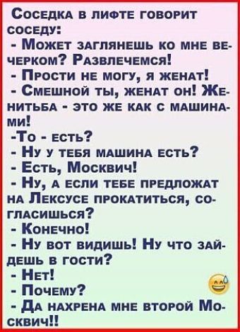 СосЕДКА В ЛИФТЕ ГОВОРИТ СОСЕДУ Может ЗАГЛЯНЕШЬ КО МНЕ ВЕ ЧЕРКОМ РАЗВЛЕЧЕМСЯ ПРОсти НЕ МОГУ Я ЖЕНАТ СмЕШНОЙ ТЫ ЖЕНАТ ОН ЖЕ НИТЬБА ЭТО ЖЕ КАК С МАШИНА ми То Еесть Ну у ТЕБЯ МАШИНА ЕСТЬ Есть Москвич Ну А ЕСЛИ ТЕБЕ ПРЕДЛОЖАТ НА ЛЕКСУСЕ ПРОКАТИТЬСЯ СО глАСИШЬСЯ Конечно Ну вот видишь Ну что зАЙ двдль гости Нет Почему е ДА НАХРЕНА МНЕ ВТОРОЙ Мо сквич