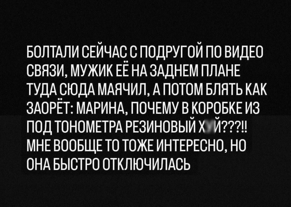 БОЛТАЛИ СЕЙЧАС С ПОДРУГОЙ ПО ВИДЕО СВЯЗИ МУЖИК ЕЕ НА ЗАДНЕМ ПЛАНЕ ТУДАСЮДА МАЯЧИЛ А ПОТОМ БЛЯТЬ КАК ЗАОРЕТ МАРИНА ПОЧЕМУ В КОРОБКЕ ИЗ ПОД ТОНОМЕТРА РЕЗИНОВЫЙ ХУ2 МНЕВООБЩЕ ТО ТОЖЕ ИНТЕРЕСНО НО ОНА БЫСТРО ОТКЛЮЧИЛАСЬ